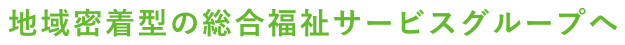 地域密着型の総合福祉サービスグループへ