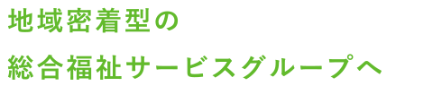 地域密着型の総合福祉サービスグループへ