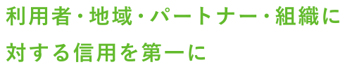 利用者・地域・パートナー・組織に対する信用を第一に