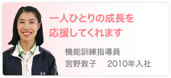 一人ひとりの成長を応援してくれます　機能訓練指導員　宮野敦子　2010年入社