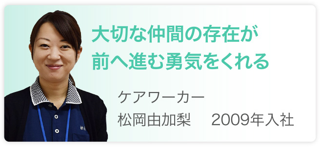 大切な仲間の存在が前へ進む勇気をくれる　ケアワーカー　松岡由加梨　2009年入社